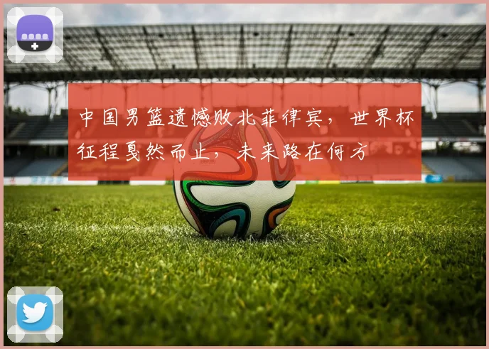 中国男篮遗憾败北菲律宾，世界杯征程戛然而止，未来路在何方