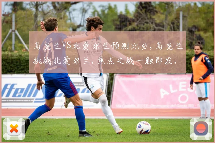 乌克兰VS北爱尔兰预测比分,乌克兰挑战北爱尔兰,焦点之战一触即发,悬念迭起