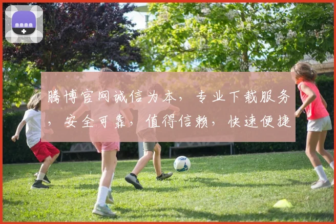腾博官网诚信为本，专业下载服务，安全可靠，值得信赖，快速便捷，首选平台