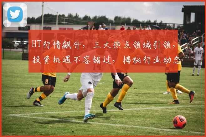 HT行情飙升，三大热点领域引领，投资机遇不容错过，揭秘行业动态，趋势解读